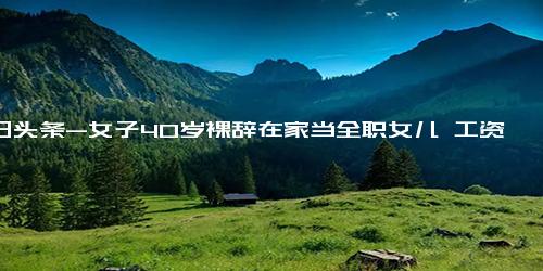 今日头条-女子40岁裸辞在家当全职女儿 工资4000元不够还可以再要